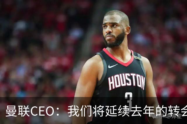 曼联CEO：我们将延续去年的转会策略，买对球队未来正确的人